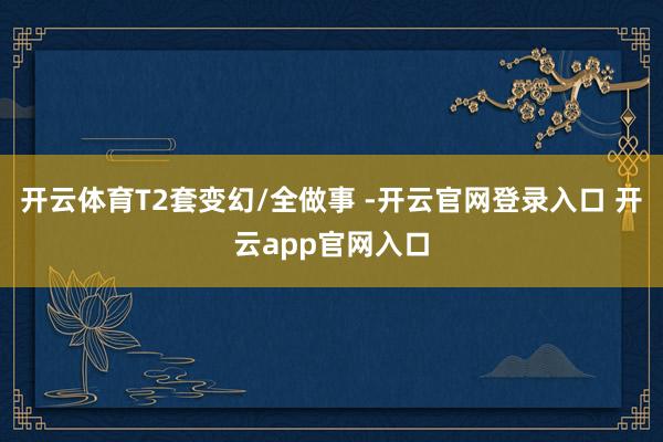 开云体育T2套变幻/全做事 -开云官网登录入口 开云app官网入口