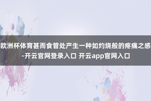 欧洲杯体育甚而食管处产生一种如灼烧般的疼痛之感-开云官网登录入口 开云app官网入口
