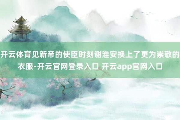 开云体育见新帝的使臣时刻谢淮安换上了更为崇敬的衣服-开云官网登录入口 开云app官网入口