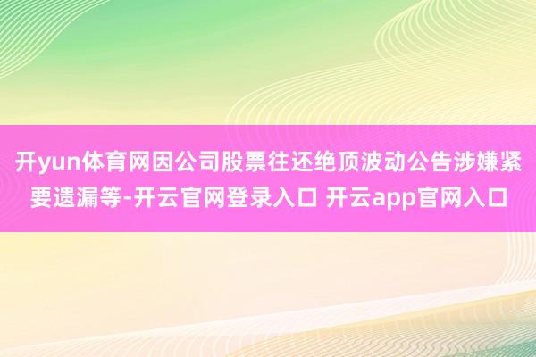 开yun体育网因公司股票往还绝顶波动公告涉嫌紧要遗漏等-开云官网登录入口 开云app官网入口
