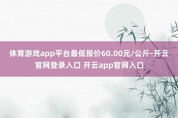 体育游戏app平台最低报价60.00元/公斤-开云官网登录入口 开云app官网入口