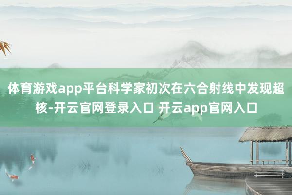 体育游戏app平台科学家初次在六合射线中发现超核-开云官网登录入口 开云app官网入口