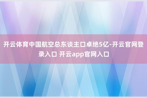 开云体育中国航空总东谈主口卓绝5亿-开云官网登录入口 开云app官网入口