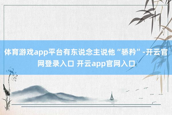 体育游戏app平台有东说念主说他“骄矜”-开云官网登录入口 开云app官网入口