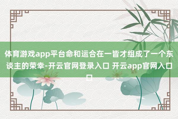 体育游戏app平台命和运合在一皆才组成了一个东谈主的荣幸-开云官网登录入口 开云app官网入口