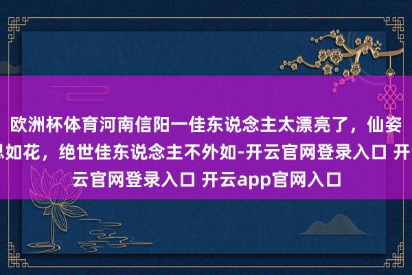 欧洲杯体育河南信阳一佳东说念主太漂亮了，仙姿玉质，貌好意思如花，绝世佳东说念主不外如-开云官网登录入口 开云app官网入口