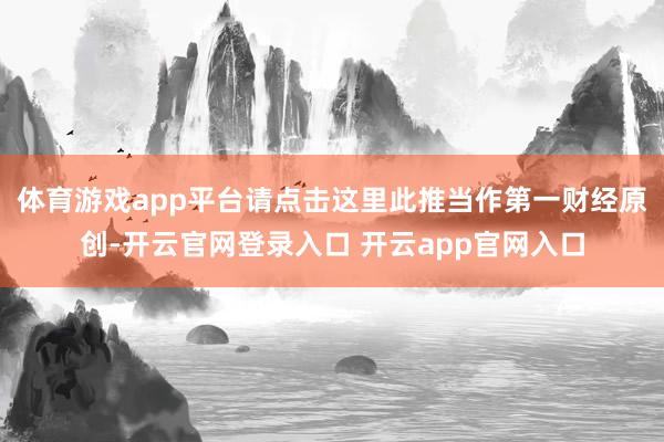 体育游戏app平台请点击这里此推当作第一财经原创-开云官网登录入口 开云app官网入口
