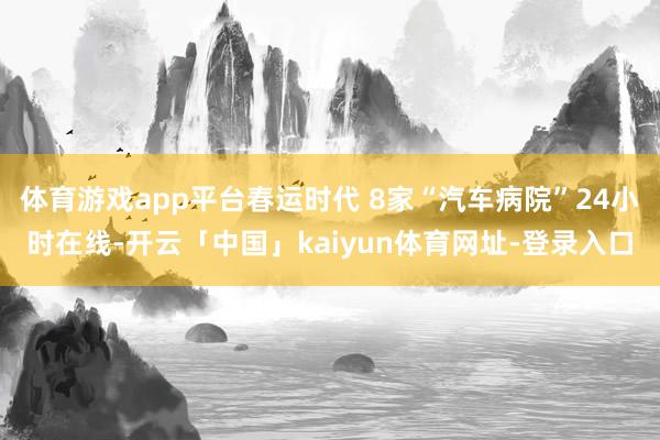 体育游戏app平台春运时代 8家“汽车病院”24小时在线-开云「中国」kaiyun体育网址-登录入口