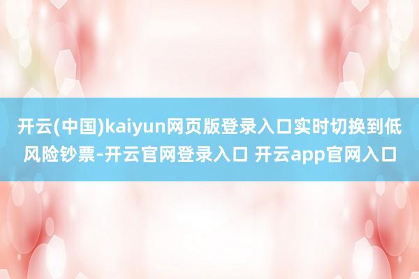 开云(中国)kaiyun网页版登录入口实时切换到低风险钞票-开云官网登录入口 开云app官网入口