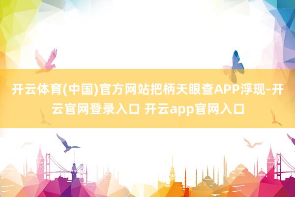开云体育(中国)官方网站把柄天眼查APP浮现-开云官网登录入口 开云app官网入口