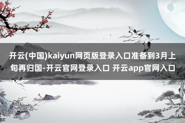 开云(中国)kaiyun网页版登录入口准备到3月上旬再归国-开云官网登录入口 开云app官网入口