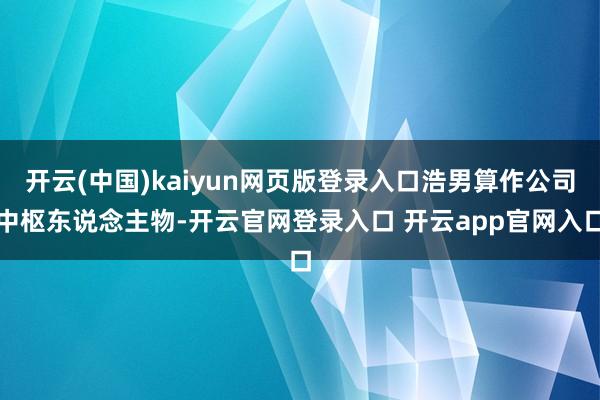 开云(中国)kaiyun网页版登录入口浩男算作公司中枢东说念主物-开云官网登录入口 开云app官网入口