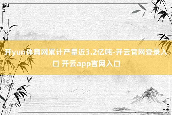 开yun体育网累计产量近3.2亿吨-开云官网登录入口 开云app官网入口