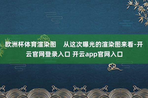 欧洲杯体育渲染图 从这次曝光的渲染图来看-开云官网登录入口 开云app官网入口