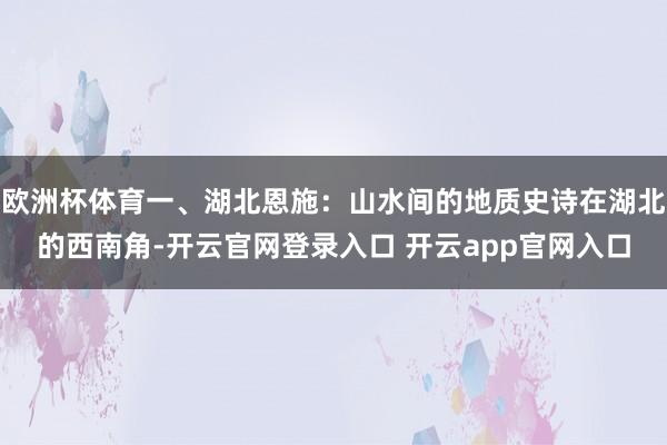 欧洲杯体育一、湖北恩施：山水间的地质史诗在湖北的西南角-开云官网登录入口 开云app官网入口