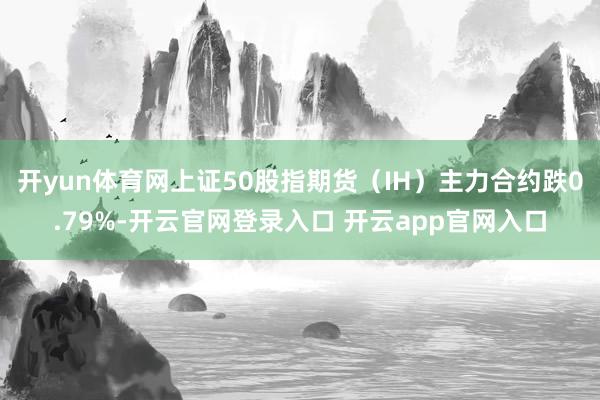 开yun体育网上证50股指期货(IH)主力合约跌0.79%-开云官网登录入口 开云app官网入口