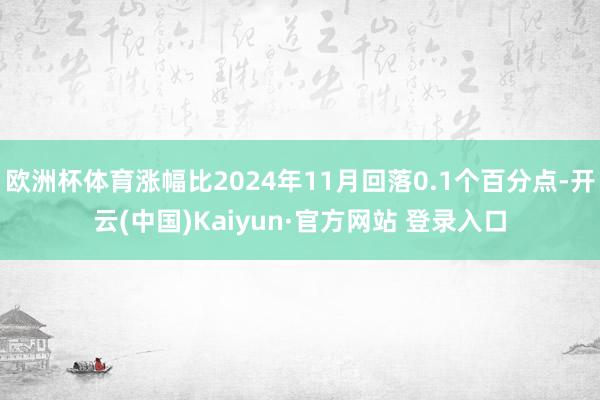 欧洲杯体育涨幅比2024年11月回落0.1个百分点-开云(中国)Kaiyun·官方网站 登录入口