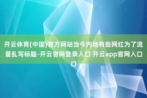 开云体育(中国)官方网站当今内地有些网红为了流量乱写标题-开云官网登录入口 开云app官网入口