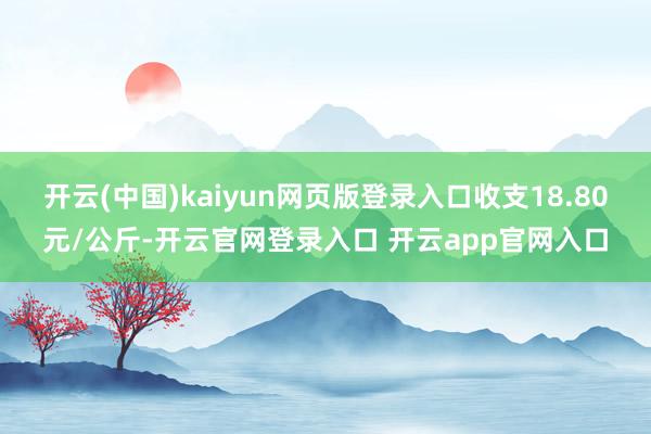 开云(中国)kaiyun网页版登录入口收支18.80元/公斤-开云官网登录入口 开云app官网入口
