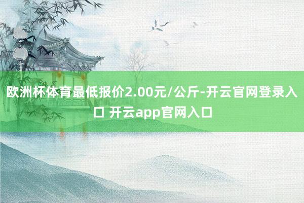 欧洲杯体育最低报价2.00元/公斤-开云官网登录入口 开云app官网入口