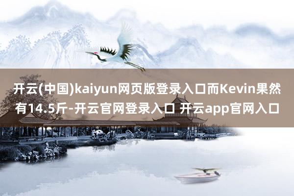 开云(中国)kaiyun网页版登录入口而Kevin果然有14.5斤-开云官网登录入口 开云app官网入口