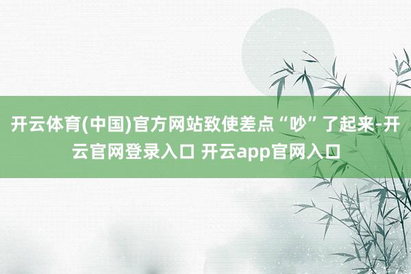 开云体育(中国)官方网站致使差点“吵”了起来-开云官网登录入口 开云app官网入口