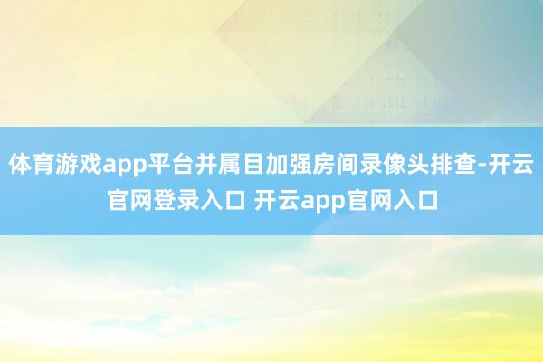体育游戏app平台并属目加强房间录像头排查-开云官网登录入口 开云app官网入口