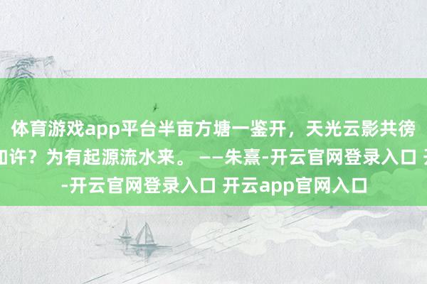体育游戏app平台半亩方塘一鉴开，天光云影共徬徨，问渠哪得清如许？为有起源流水来。 ——朱熹-开云官网登录入口 开云app官网入口
