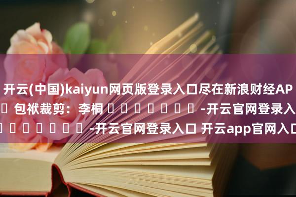 开云(中国)kaiyun网页版登录入口尽在新浪财经APP            						包袱裁剪：李桐 							-开云官网登录入口 开云app官网入口