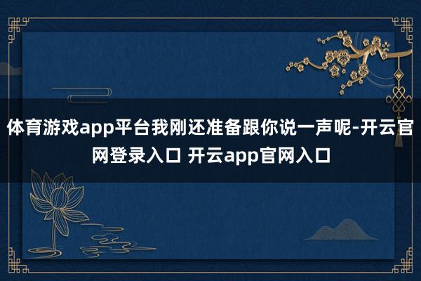 体育游戏app平台我刚还准备跟你说一声呢-开云官网登录入口 开云app官网入口