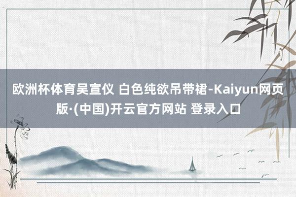 欧洲杯体育吴宣仪 白色纯欲吊带裙-Kaiyun网页版·(中国