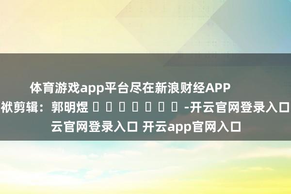体育游戏app平台尽在新浪财经APP            						包袱剪辑：郭明煜 							-开云官网登录入口 开云app官网入口