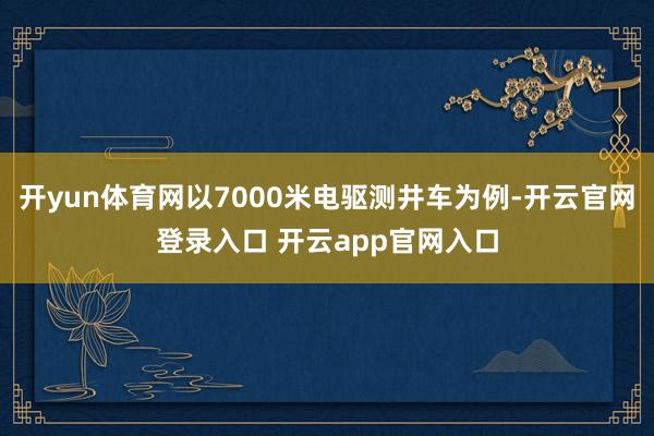 开yun体育网以7000米电驱测井车为例-开云官网登录入口 开云app官网入口