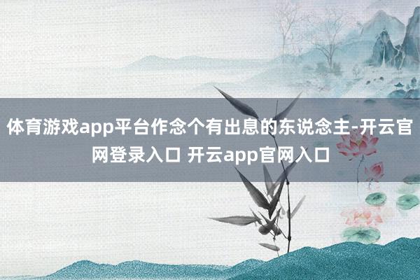 体育游戏app平台作念个有出息的东说念主-开云官网登录入口 