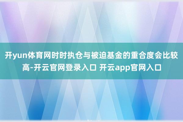 开yun体育网时时执仓与被迫基金的重合度会比较高-开云官网登录入口 开云app官网入口
