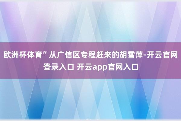 欧洲杯体育”从广信区专程赶来的胡雪萍-开云官网登录入口 开云app官网入口