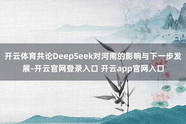 开云体育共论DeepSeek对河南的影响与下一步发展-开云官网登录入口 开云app官网入口