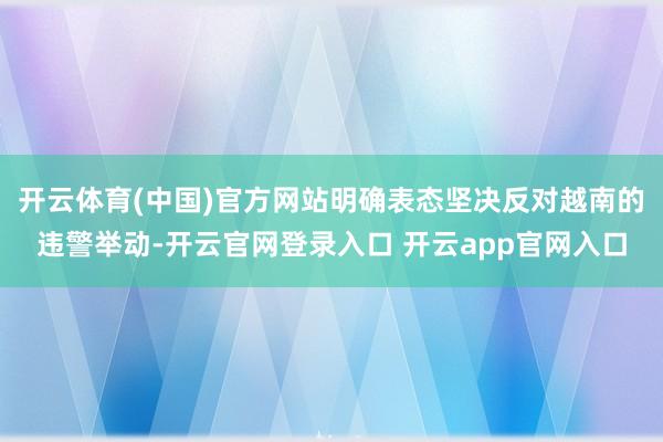 开云体育(中国)官方网站明确表态坚决反对越南的违警举动-开云官网登录入口 开云app官网入口