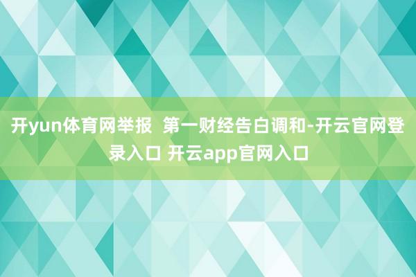 开yun体育网举报  第一财经告白调和-开云官网登录入口 开云app官网入口