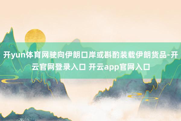 开yun体育网驶向伊朗口岸或斟酌装载伊朗货品-开云官网登录入口 开云app官网入口