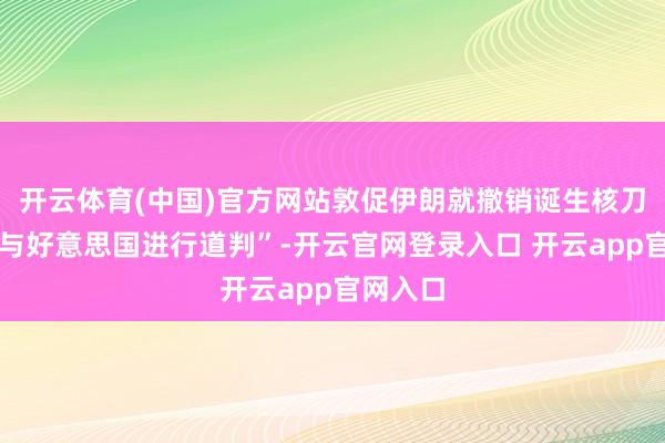 开云体育(中国)官方网站敦促伊朗就撤销诞生核刀兵推断与好意思国进行道判”-开云官网登录入口 开云app官网入口