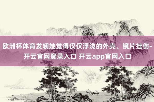 欧洲杯体育发轫她觉得仅仅浮浅的外壳、镜片挫伤-开云官网登录入口 开云app官网入口