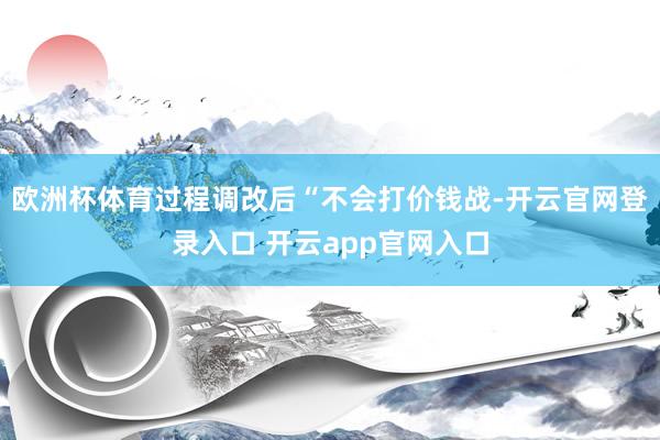 欧洲杯体育过程调改后“不会打价钱战-开云官网登录入口 开云app官网入口
