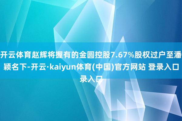 开云体育赵辉将握有的金圆控股7.67%股权过户至潘颖名下-开云·kaiyun体育(中国)官方网站 登录入口