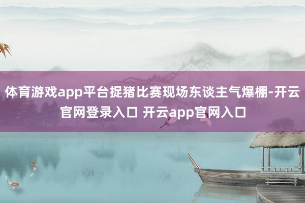 体育游戏app平台捉猪比赛现场东谈主气爆棚-开云官网登录入口 开云app官网入口