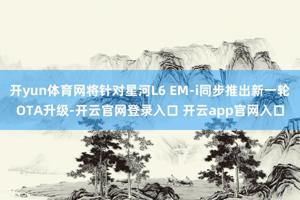 开yun体育网将针对星河L6 EM-i同步推出新一轮OTA升级-开云官网登录入口 开云app官网入口