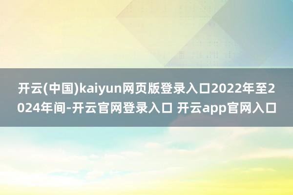 开云(中国)kaiyun网页版登录入口2022年至2024年间-开云官网登录入口 开云app官网入口