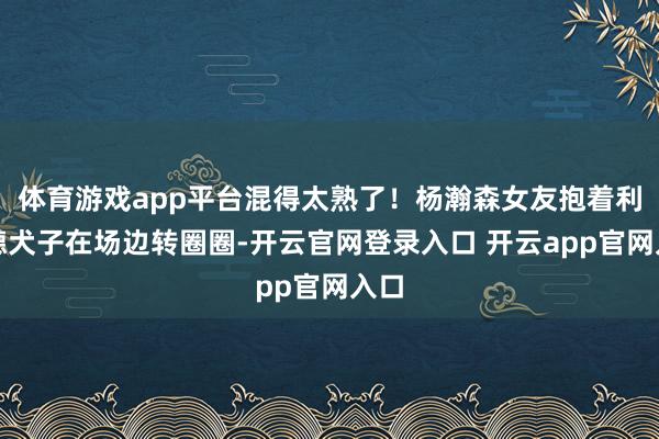 体育游戏app平台混得太熟了！杨瀚森女友抱着利拉德犬子在场边转圈圈-开云官网登录入口 开云app官网入口