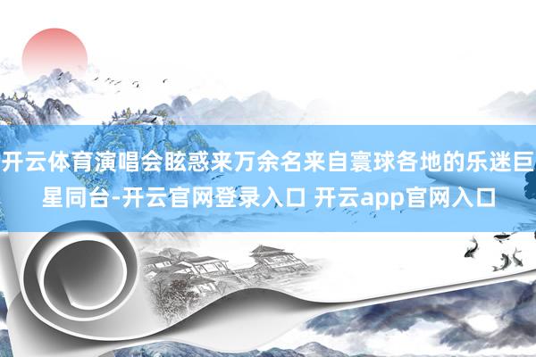 开云体育演唱会眩惑来万余名来自寰球各地的乐迷巨星同台-开云官网登录入口 开云app官网入口