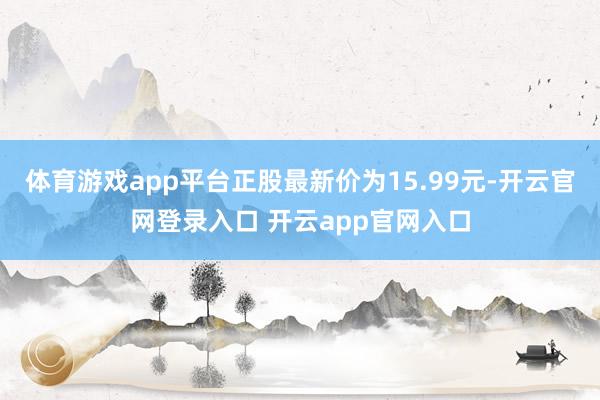 体育游戏app平台正股最新价为15.99元-开云官网登录入口